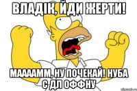 владік, йди жерти! маааамм, ну почекай! нуба с дл оффну