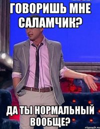 говоришь мне саламчик? да ты нормальный вообще?