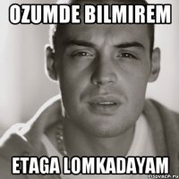 ozumde bilmirem etaga lomkadayam