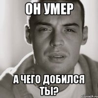 он умер а чего добился ты?