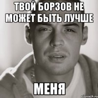 твой борзов не может быть лучше меня