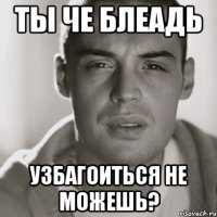 ты че блеадь узбагоиться не можешь?