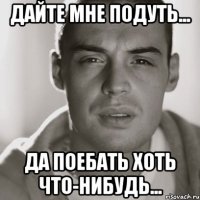 дайте мне подуть... да поебать хоть что-нибудь...