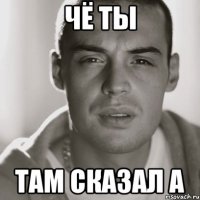 чё ты там сказал а