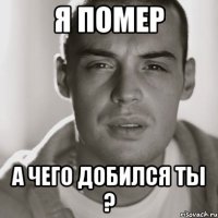 я помер а чего добился ты ?