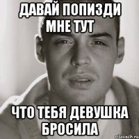 давай попизди мне тут что тебя девушка бросила