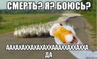 смерть? я? боюсь? аахахаххахахаххаааххаххахха , да