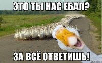 это ты нас ебал? за всё ответишь!