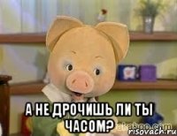  а не дрочишь ли ты часом?