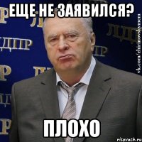 еще не заявился? плохо