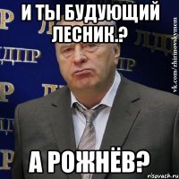 и ты будующий лесник.? а рожнёв?