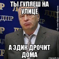 ты гуляеш на улице а эдик дрочит дома