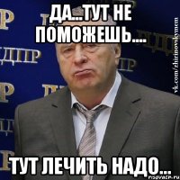 да...тут не поможешь.... тут лечить надо...