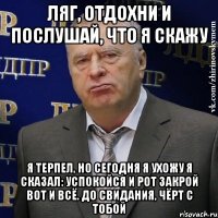 ляг, отдохни и послушай, что я скажу я терпел, но сегодня я ухожу я сказал: успокойся и рот закрой вот и всё. до свидания, чёрт с тобой