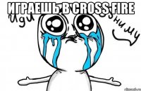 играешь в cross fire 