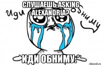 слушаешь asking alexandria? иди обниму:*