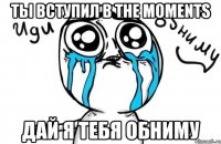 ты вступил в the moments дай я тебя обниму