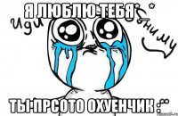 я люблю тебя*_* ты прсото охуенчик :**