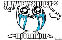 sluwaew skrillex?? idi obnimu))