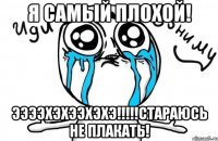 я самый плохой! ээээхэхээхэхэ!!!стараюсь не плакать!