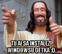  tu ai sa instalezi windowsu detka :d