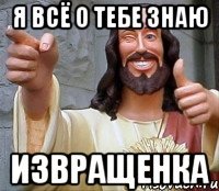 я всё о тебе знаю извращенка