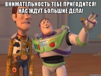 внимательность тебе пригодится! нас ждут большие дела! 