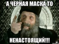 а черная маска то ненастоящий!!!