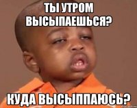 ты утром высыпаешься? куда высыппаюсь?