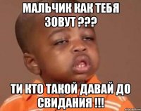 мальчик как тебя зовут ??? ти кто такой давай до свидания !!!