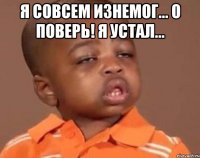 я совсем изнемог... о поверь! я устал... 