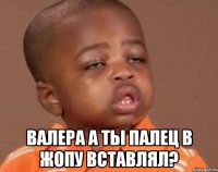  валера а ты палец в жопу вставлял?