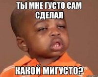 ты мне густо сам сделал какой мигусто?