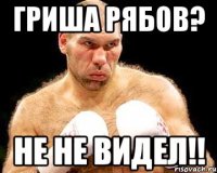 гриша рябов? не не видел!!