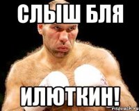 слыш бля илюткин!