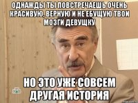 однажды ты повстречаешь очень красивую, верную и не ебущую твои мозги девущку но это уже совсем другая история