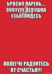 бросил парень.... оооуууу девушка узбогойдесь полегче радуйтесь от счастья!!!