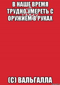 в наше время трудно умереть с оружием в руках (c) вальгалла