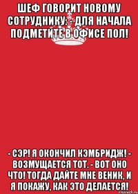 шеф говорит новому сотруднику: - для начала подметите в офисе пол! - сэр! я окончил кэмбридж! - возмущается тот. - вот оно что! тогда дайте мне веник, и я покажу, как это делается!