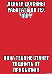 деньги должны работать до тех пор: пока тебя не станет тошнить от прибыли!!!