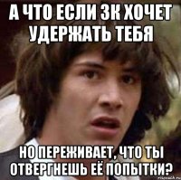 а что если зк хочет удержать тебя но переживает, что ты отвергнешь её попытки?