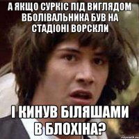 а якщо суркіс під виглядом вболівальника був на стадіоні ворскли і кинув біляшами в блохіна?