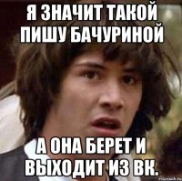 я значит такой пишу бачуриной а она берет и выходит из вк.