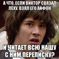 а что, если виктор связал лёху, взял его айфон и читает всю нашу с ним переписку?