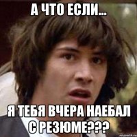 а что если... я тебя вчера наебал с резюме???