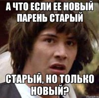 а что если ее новый парень старый старый, но только новый?