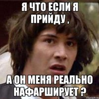 я что если я прийду , а он меня реально нафарширует ?