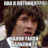 как в пятницу??? какой такой валилий??