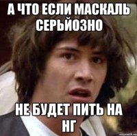 а что если маскаль серьйозно не будет пить на нг