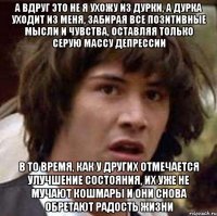 а вдруг это не я ухожу из дурки, а дурка уходит из меня, забирая все позитивные мысли и чувства, оставляя только серую массу депрессии в то время, как у других отмечается улучшение состояния, их уже не мучают кошмары и они снова обретают радость жизни